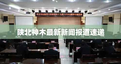 陕北神木最新新闻报道速递
