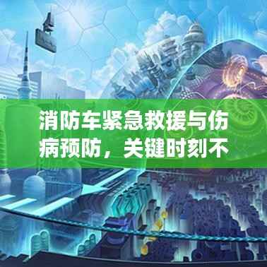 消防车紧急救援与伤病预防，关键时刻不容忽视的救援与预防措施！