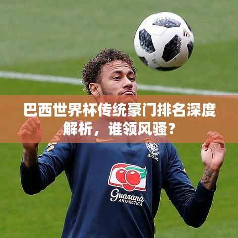 巴西世界杯传统豪门排名深度解析，谁领风骚？