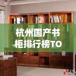 杭州国产书柜排行榜TOP10揭晓!