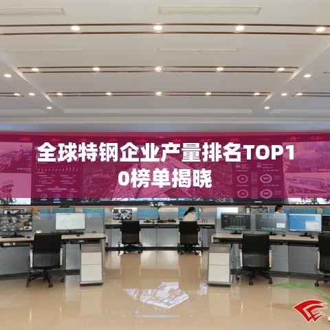 全球特钢企业产量排名TOP10榜单揭晓